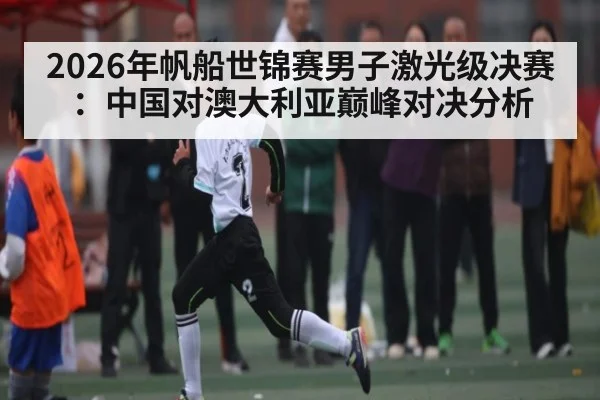 2026年帆船世锦赛男子激光级决赛：中国对澳大利亚巅峰对决分析